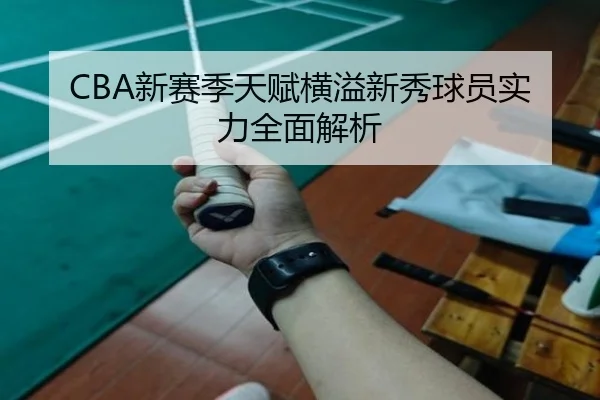 CBA新赛季天赋横溢新秀球员实力全面解析